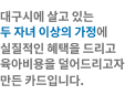 대구시에 살고 있는 두자녀 이상의 가정에 실질적인 혜택을 드리고 육아비용을 덜어드리고자 만든 카드입니다.