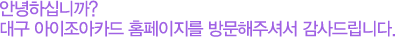 안녕하십니까? 대구 아이조아카드 홈페이지를 방문해주셔서 감사드립니다