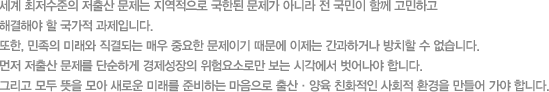 세계 최저수준의 저출산 문제는 지역적으로 국한된 문제가 아니라 전 국민이 함께 고민하고 해결해야 할 국가적 과제입니다. 또한 민족의 미래와 직결되는 매우 중요한 문제이기 때문에 이제는 간과하거나 방치할 수 없습니다. 먼저 저출산 문제를 단순하게 경제성장의 위험요소로만 보는 시각에서 벗어나야 합니다. 그리고 모두 뜻을 모아 새로운 미래를 준비하는 마음으로 출산 양육 친화적인 사회적 환경을 만들어 가야 합니다.