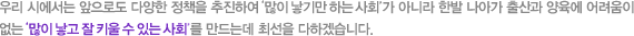 우리 시에서는 앞으로도 다양한 정책을 추진하여 많이 낳기만 하는 사회가 아니라 한발 나아가 출산과 양육에 어려움이 없는 많이 낳고 잘 키울 수 있는 사회를 만드는데 최선을 다하겠습니다.