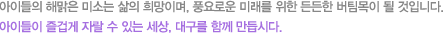 아이들의 해맑은 미소는 삶의 희망이며 풍요로운 미래를 위한 든든한 버팀목이 될 것입니다. 아이들이 즐겁게 자랄 수 있는 세상 대구를 함께 만듭시다.