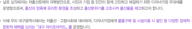 날로 심각해지는 저출산문제의 극복방안으로 시민과 기업 등 민간이 함께 고민하고 해결하기 위한 다자녀가정 우대제를 운영함으로써 출산과 양육에 유리한 환경을 조성하고 출산분위기를 고조시켜 출산율을 제고하고자 합니다. 이에 우리 대구광역시에서는 저출산 고령사회에 대비하여 다자녀가정에게 물품구매 및 시설이용 시 할인 등 다양한 경제적 문화적 혜택을 드리는 대구아이조아카드를 운영합니다