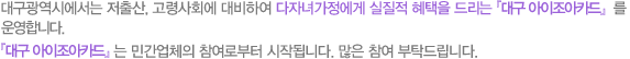대구광역시에서는 저출산,고령사회에 대비하여 다자녀가정에게 실질적 혜택을 드리는 대구 아이조아카드를 운영합니다. 대구 아이조아카드는 민간업체의 참여로부터 시작됩니다.많은 참여 부탁드립니다.