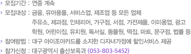 모집기간 : 연중 계속 모집대상 : 금융, 유아용품, 서비스업, 제조업 등 모든 업체와 주유소,제과점,인테리어,가구점,서점,가전제품,이미용업,광고,학원,어린이집,유치원, 독서실,동물원,떡집,마트,문구점,법률 등 참여방법 : 대구 아이조아카드를 소지한 다자녀가정에 할인서비스 제공 참가신청 : 대구광역시 출산보육과(053-803-5452)