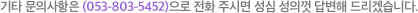 기타 문의사항은(053-803-5452)으로 전화 주시면 성심 성의껏 답변해 드리겠습니다