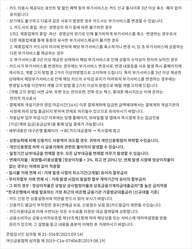 카드 이용시 제공되는 포인트 및 할인 혜택 등의 부가서비스는 카드 신규 출시	이후 3년 이상 축소·폐지 없이 유지됩니다. 상기에도 불구하고 다음과 같은 사유가 발생한 경우 카드사는 부가서비스를 변경할 수 있습니다. / 1. 카드사의 휴업·파산·경영상의 위기 등에 따른 불가피한 경우 / 1의2. 제휴업체의 휴업·파산·경영상의 위기로 인해 불가피하게 부가서비스를 축소·변경하는 경우로서 다른 제휴업체를 통해 동종의 유사한 부가서비스 제공이 불가한 경우 / 2. 제휴업체가 카드사의 의사에 반하여 해당 부가서비스를 축소하거나 변경 시, 당 초 부가서비스에 상응하는 다른 부가서비스를 제공하는 경우 / 3. 부가서비스를 3년 이상 제공한 상태에서 해당 부가서비스로 인해 상품의 수 익성이 현저히 낮아진 경우 / · 카드사가 부가서비스를 변경하는 경우에는 부가서비스 변경사유, 변경 내용 등을 사유 발생 즉시 홈페이지에 게시하고, 개별 고지 방법 중 2가지 이상의 방법으로 고지하여 드립니다. 특히 부가서비스를 3년 이상 제공한 상태에서 해당 부가서비스로 인해 해당 카드의 수익성 유지가 어려워져 부가서비스를 변경하는 경우에는 변경일 6개월 이전부터 개별 고지 방법 중 2가지 이상의 방법으로 매월 개별 고지해 드립니다. [개별 고지 방법] 서면 교부, 우편 또는 전자우편, 전화 또는 팩스, 휴대폰 메시지 또는 이에 준하는 전자적 의사표시 / · 결제계좌 개설기관의 영업 마감시간(16시) 이후 결제계좌에 입금된 금액에 대해서는 결제계좌 개설기관의 사정에 따라 당일 출금되지 못하여 연체로 처리될 수 있으므로 유의하시기 바랍니다. / · 자동납부 업무 마감시간 이후에는 당행 홈페이지, 모바일웹 및 앱에서 즉시 결제 또는 입금전용(가상)계좌 입금(송금납부)을 통해 당일 결제가 가능합니다. / - 세부내용은 대구은행 홈페이지 → BC카드대금결제 → 즉시결제 참고 상환능력에 비해 신용카드 사용액이 과도할 경우, 귀하의 개인신용평점이 하락할 수 있습니다. / · 개인신용평점 하락 시 금융거래와 관련된 불이익이 발생할 수 있습니다. / · 일정기간 납부대금을 연체할 경우, 모든 납부대금을 변제할 의무가 발생할 수 있습니다. / · 연체이자율 : 회원별•이용상품별 [정상이자율 + 3%, 최고 연 20%] 단, 연체 발생 시점에 정상이자율이 없는 경우는 아래와 같이 적용함 / - 일시불 거래 연체 시 : 거래 발생 시점의 최소기간(2개월) 유이자 할부금리 / - 무이자할부 거래 연체 시 : 거래 발생 시점의 동일한 할부 계약기간의 유이자 할부금리 / - 그 외의 경우 : 정상이자율은 상법상 상사법정이율과 상호금융가계자금대출금리*중 높은 금리적용 / *한국은행에서 매월 발표하는 가장 최근의 비은행 금융기관 가중평균대출금리 (신규대출 기준) / · 카드 신청 전 상품설명서와 약관을 반드시 읽어 보시기 바랍니다. / · 신용카드 발급이 부적정한 경우(연체금 보유, 신용점수 낮음 등)카드발급이 제한될 수 있습니다. / · 카드이용대금과 이에 수반되는 모든 수수료를 지정된 대금 결제일에 상환합니다. / · 금융소비자는 금융소비자보호법 제19조제1항에 따라 해당상품 또는 서비스에 대하여 설명을 받을 권리가 있으며, 그 설명을 듣고 내용을 충분히 이해한 후 거래하시기 바랍니다. / 준법감시인 심의필 제21-356호(2021.09.14) / 여신금융협회 심의필 제 2019-C1a-07406호(2019.08.19)